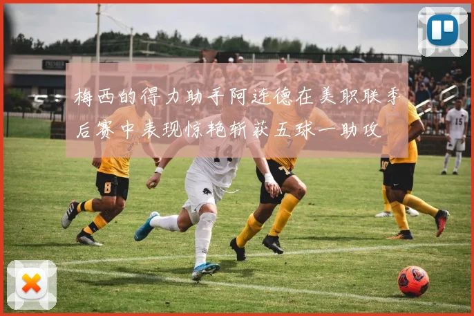 梅西的得力助手阿连德在美职联季后赛中表现惊艳斩获五球一助攻