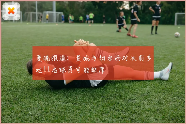 曼晚报道：曼城与切尔西对决前多达11名球员可能缺席