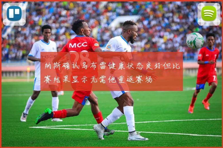 纳斯确认乌布雷健康状态良好但比赛结果显示无需他重返赛场