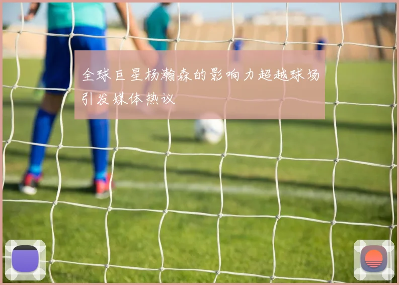 全球巨星杨瀚森的影响力超越球场引发媒体热议