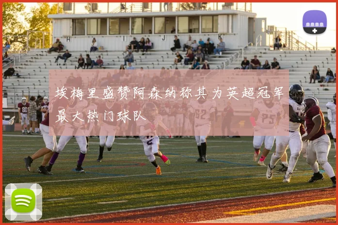 埃梅里盛赞阿森纳称其为英超冠军最大热门球队