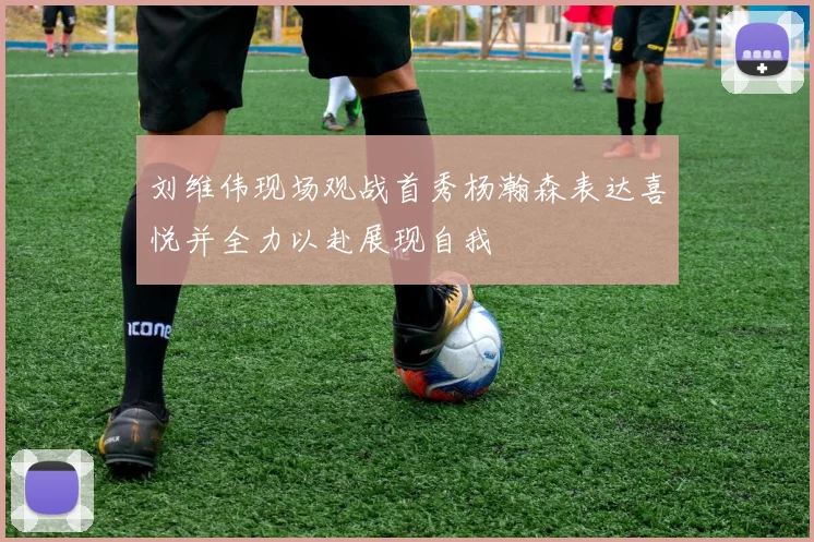 刘维伟现场观战首秀杨瀚森表达喜悦并全力以赴展现自我