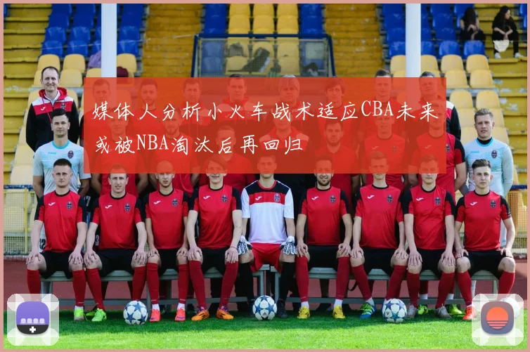 媒体人分析小火车战术适应CBA未来或被NBA淘汰后再回归