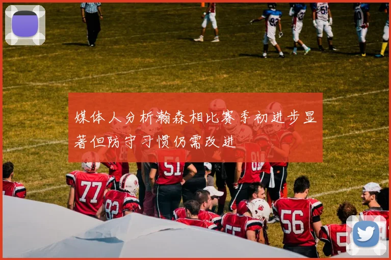 媒体人分析瀚森相比赛季初进步显著但防守习惯仍需改进