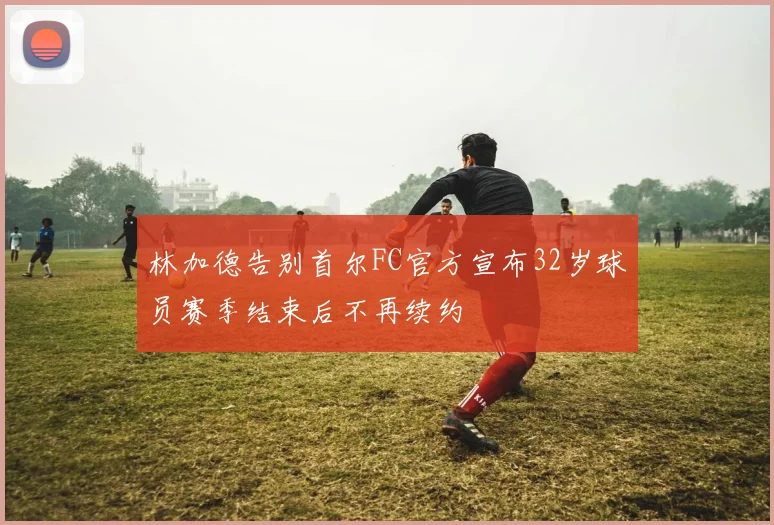 林加德告别首尔FC官方宣布32岁球员赛季结束后不再续约