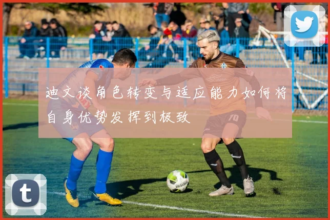 迪文谈角色转变与适应能力如何将自身优势发挥到极致
