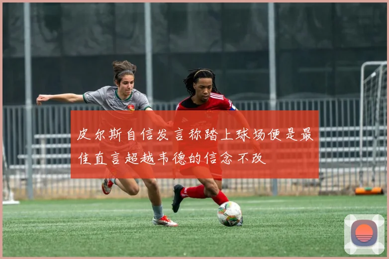 皮尔斯自信发言称踏上球场便是最佳直言超越韦德的信念不改