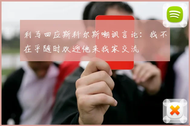 利马回应斯科尔斯嘲讽言论：我不在乎随时欢迎他来我家交流