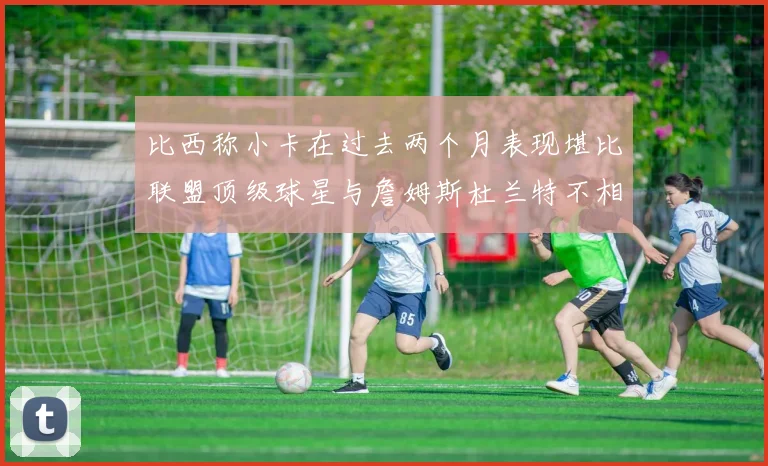 比西称小卡在过去两个月表现堪比联盟顶级球星与詹姆斯杜兰特不相上下