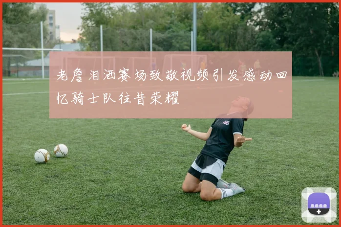 老詹泪洒赛场致敬视频引发感动回忆骑士队往昔荣耀