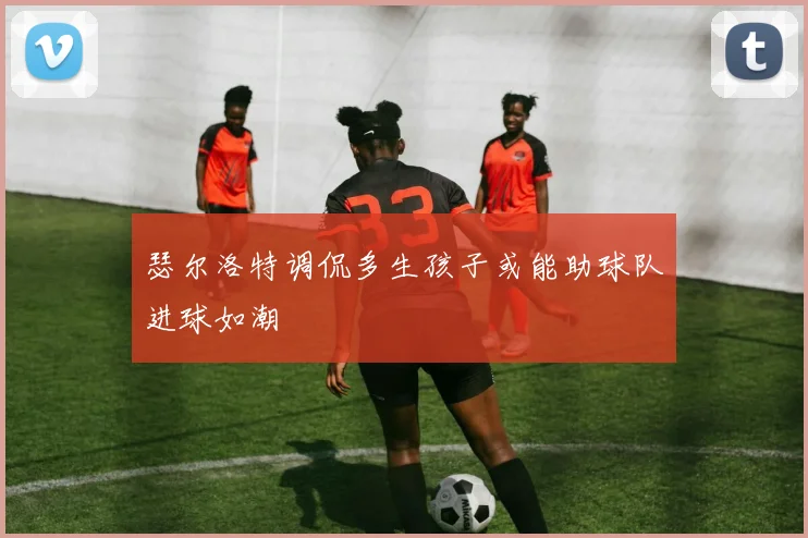 瑟尔洛特调侃多生孩子或能助球队进球如潮