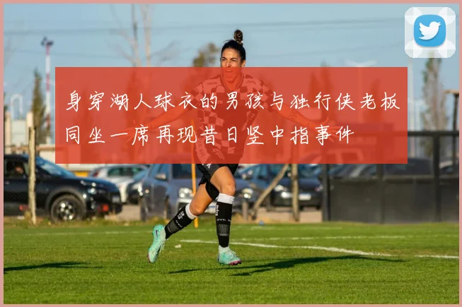 身穿湖人球衣的男孩与独行侠老板同坐一席再现昔日竖中指事件