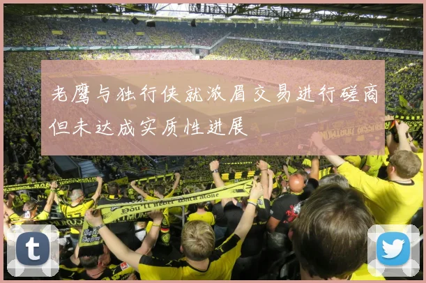 老鹰与独行侠就浓眉交易进行磋商但未达成实质性进展