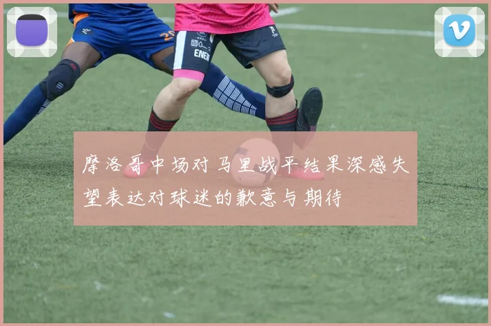 摩洛哥中场对马里战平结果深感失望表达对球迷的歉意与期待