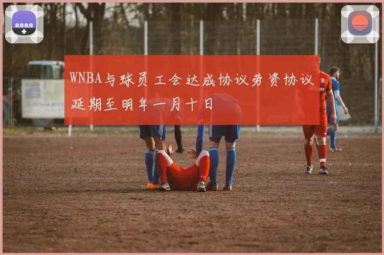 WNBA与球员工会达成协议劳资协议延期至明年一月十日